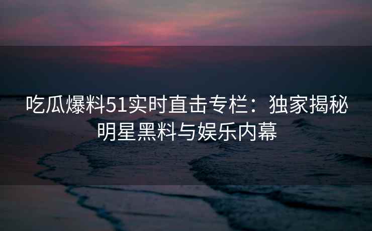 吃瓜爆料51实时直击专栏：独家揭秘明星黑料与娱乐内幕