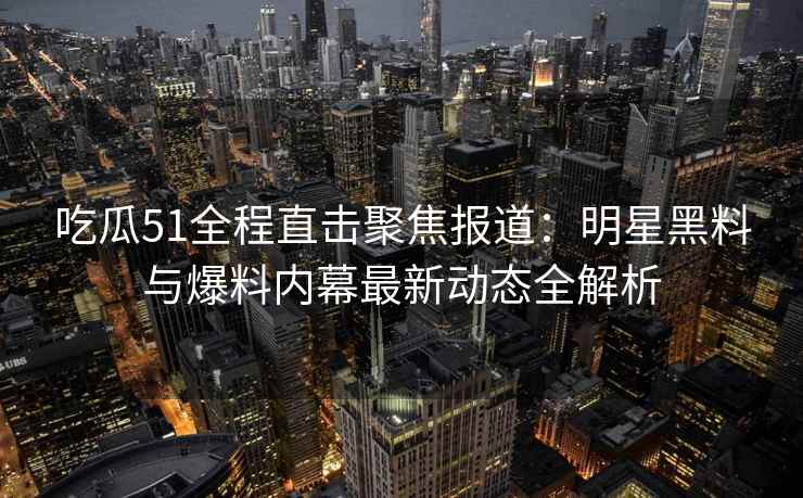 吃瓜51全程直击聚焦报道：明星黑料与爆料内幕最新动态全解析