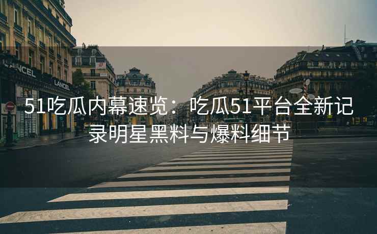 51吃瓜内幕速览：吃瓜51平台全新记录明星黑料与爆料细节