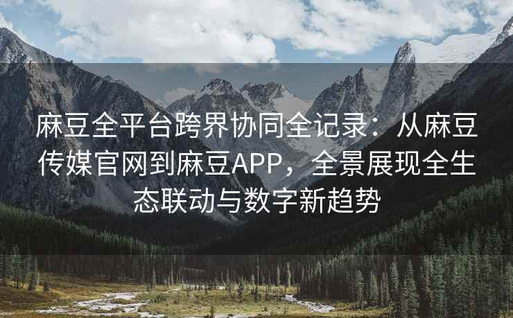 麻豆全平台跨界协同全记录：从麻豆传媒官网到麻豆APP，全景展现全生态联动与数字新趋势