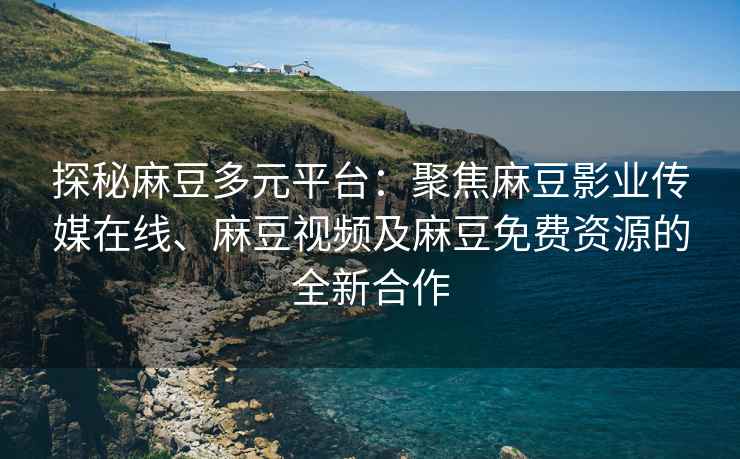 探秘麻豆多元平台：聚焦麻豆影业传媒在线、麻豆视频及麻豆免费资源的全新合作