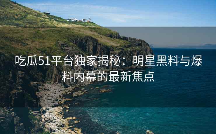吃瓜51平台独家揭秘：明星黑料与爆料内幕的最新焦点