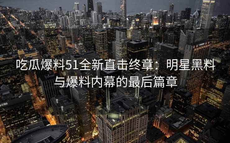 吃瓜爆料51全新直击终章：明星黑料与爆料内幕的最后篇章