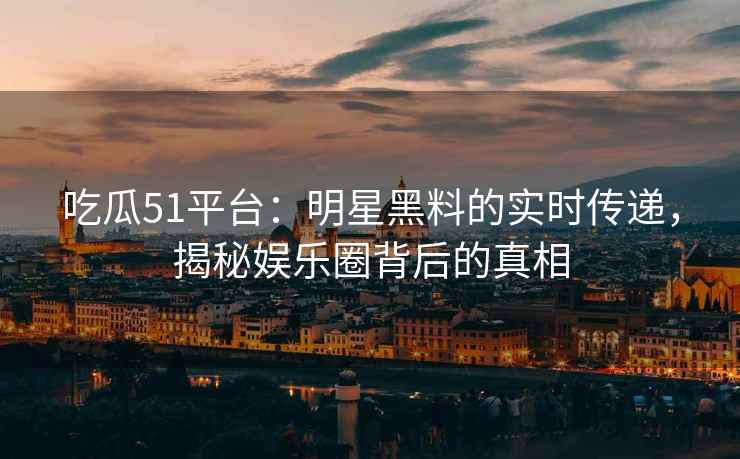 吃瓜51平台：明星黑料的实时传递，揭秘娱乐圈背后的真相