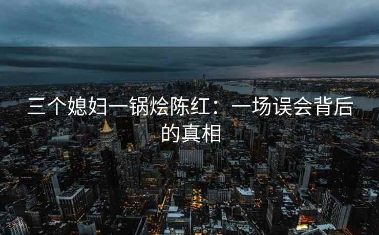 三个媳妇一锅烩陈红：一场误会背后的真相