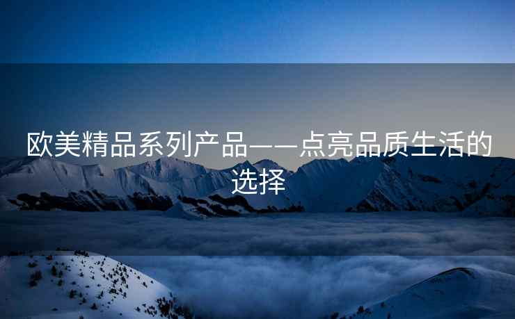 欧美精品系列产品——点亮品质生活的选择