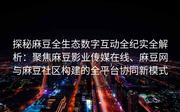 探秘麻豆全生态数字互动全纪实全解析：聚焦麻豆影业传媒在线、麻豆网与麻豆社区构建的全平台协同新模式