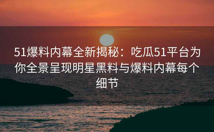 51爆料内幕全新揭秘：吃瓜51平台为你全景呈现明星黑料与爆料内幕每个细节