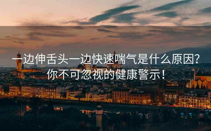 一边伸舌头一边快速喘气是什么原因？你不可忽视的健康警示！