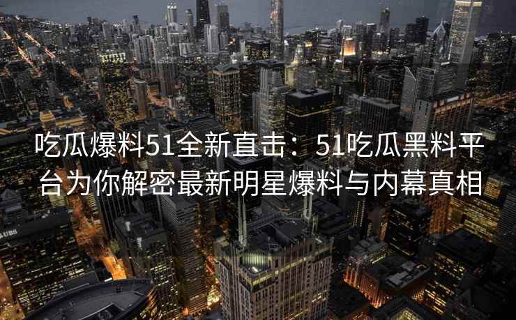 吃瓜爆料51全新直击：51吃瓜黑料平台为你解密最新明星爆料与内幕真相