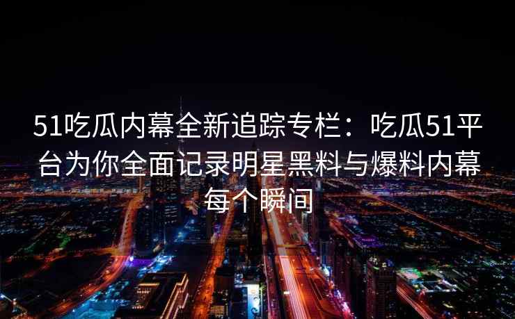 51吃瓜内幕全新追踪专栏：吃瓜51平台为你全面记录明星黑料与爆料内幕每个瞬间