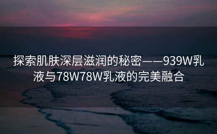 探索肌肤深层滋润的秘密——939W乳液与78W78W乳液的完美融合