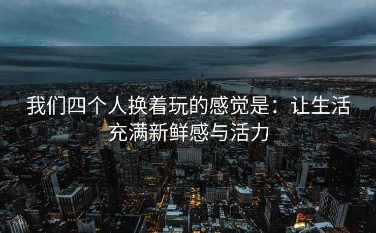 我们四个人换着玩的感觉是：让生活充满新鲜感与活力