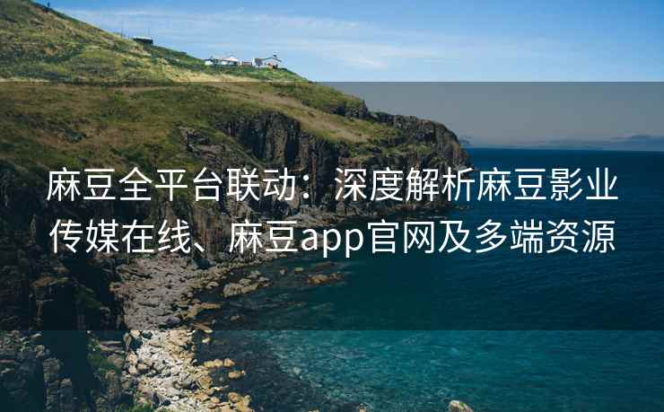 麻豆全平台联动：深度解析麻豆影业传媒在线、麻豆app官网及多端资源