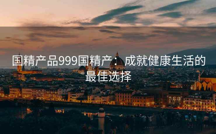 国精产品999国精产：成就健康生活的最佳选择