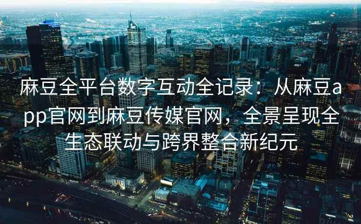 麻豆全平台数字互动全记录：从麻豆app官网到麻豆传媒官网，全景呈现全生态联动与跨界整合新纪元