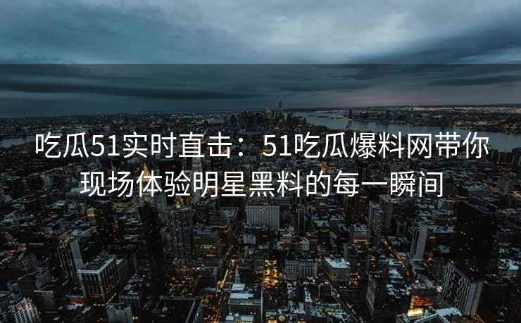 吃瓜51实时直击：51吃瓜爆料网带你现场体验明星黑料的每一瞬间