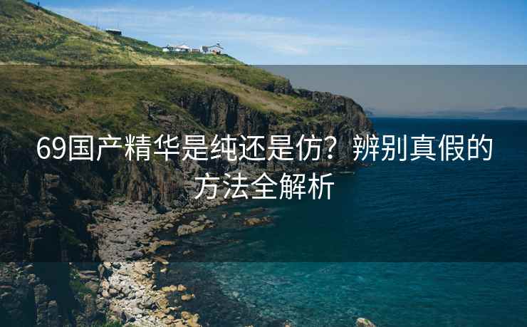 69国产精华是纯还是仿？辨别真假的方法全解析