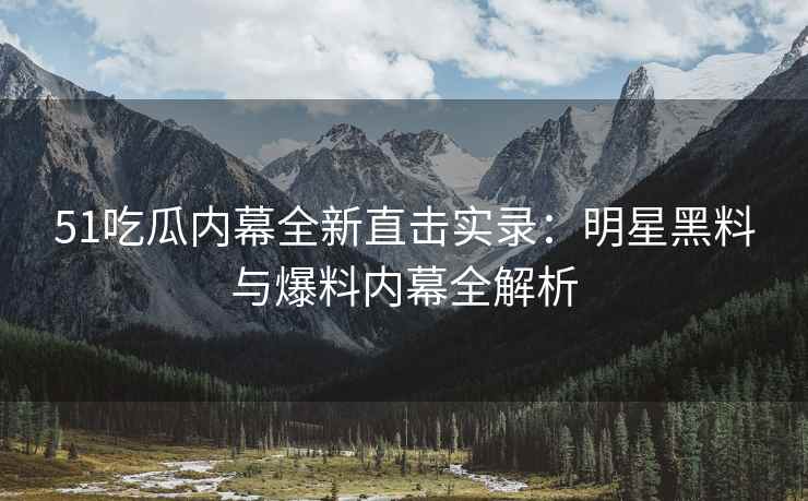 51吃瓜内幕全新直击实录：明星黑料与爆料内幕全解析