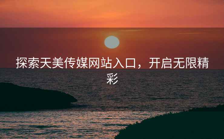 探索天美传媒网站入口，开启无限精彩
