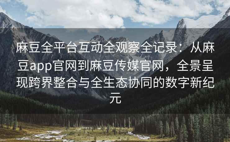 麻豆全平台互动全观察全记录：从麻豆app官网到麻豆传媒官网，全景呈现跨界整合与全生态协同的数字新纪元
