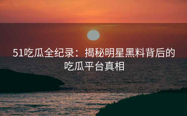 51吃瓜全纪录：揭秘明星黑料背后的吃瓜平台真相