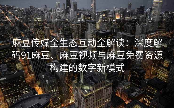 麻豆传媒全生态互动全解读：深度解码91麻豆、麻豆视频与麻豆免费资源构建的数字新模式