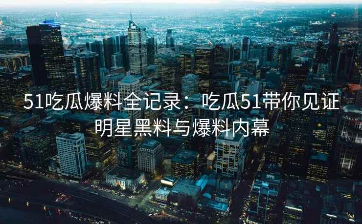 51吃瓜爆料全记录：吃瓜51带你见证明星黑料与爆料内幕