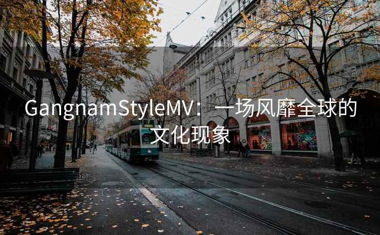 GangnamStyleMV：一场风靡全球的文化现象