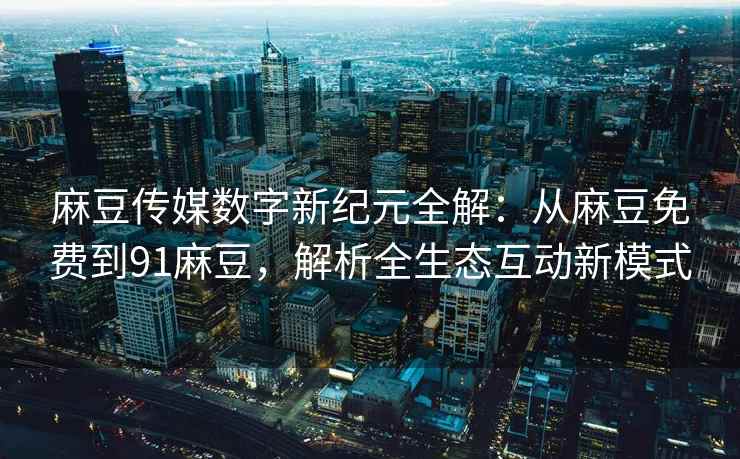 麻豆传媒数字新纪元全解：从麻豆免费到91麻豆，解析全生态互动新模式