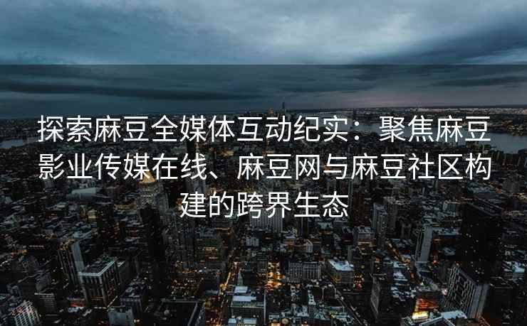 探索麻豆全媒体互动纪实：聚焦麻豆影业传媒在线、麻豆网与麻豆社区构建的跨界生态