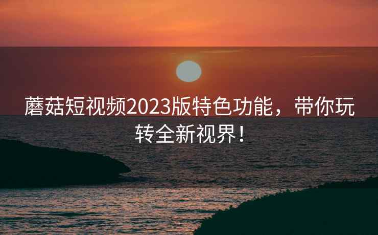 蘑菇短视频2023版特色功能，带你玩转全新视界！