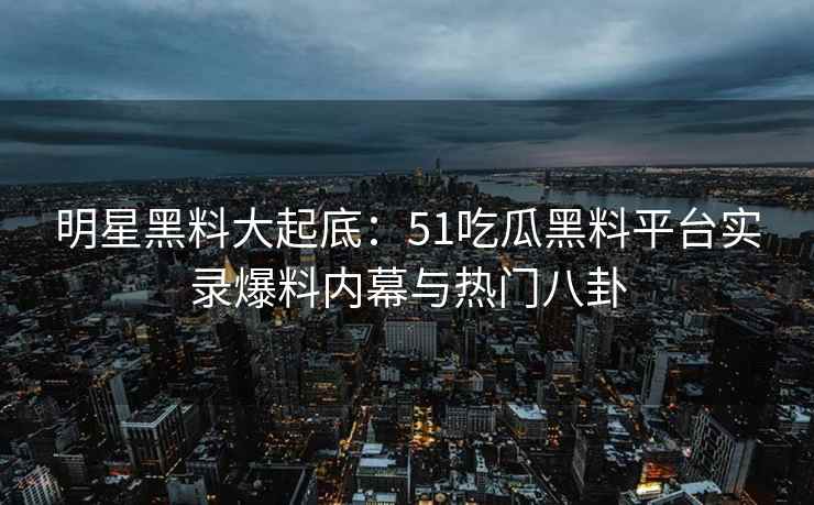 明星黑料大起底：51吃瓜黑料平台实录爆料内幕与热门八卦