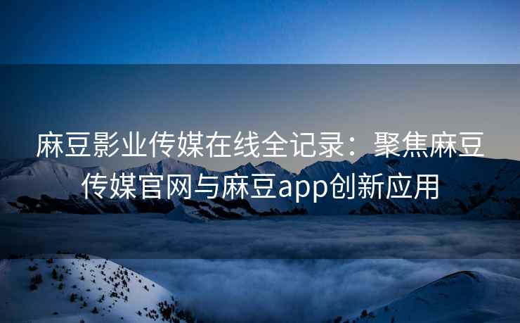 麻豆影业传媒在线全记录：聚焦麻豆传媒官网与麻豆app创新应用
