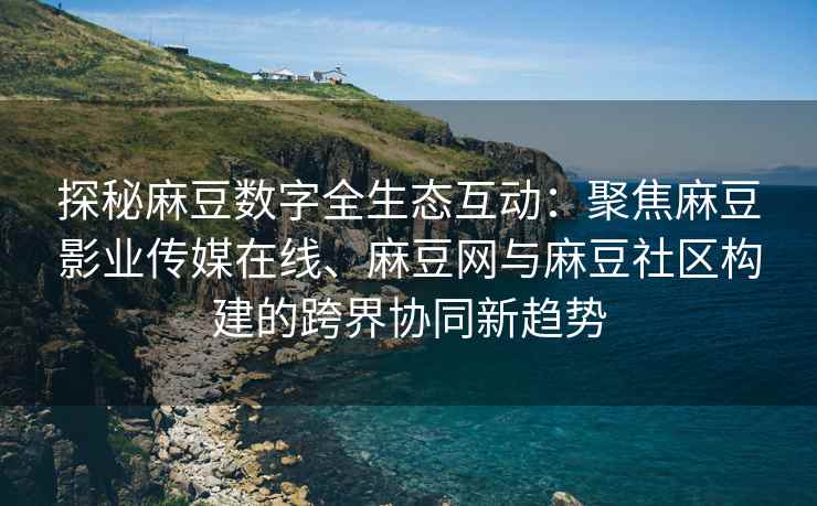 探秘麻豆数字全生态互动：聚焦麻豆影业传媒在线、麻豆网与麻豆社区构建的跨界协同新趋势