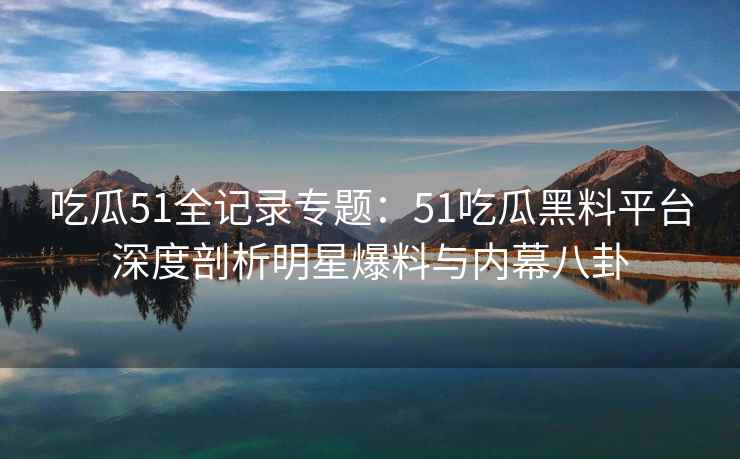 吃瓜51全记录专题：51吃瓜黑料平台深度剖析明星爆料与内幕八卦