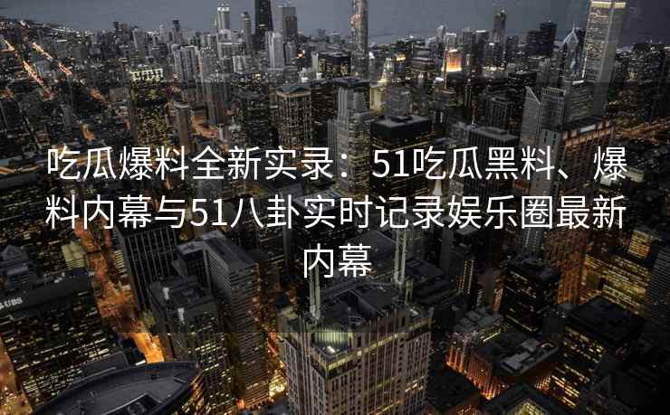 吃瓜爆料全新实录：51吃瓜黑料、爆料内幕与51八卦实时记录娱乐圈最新内幕