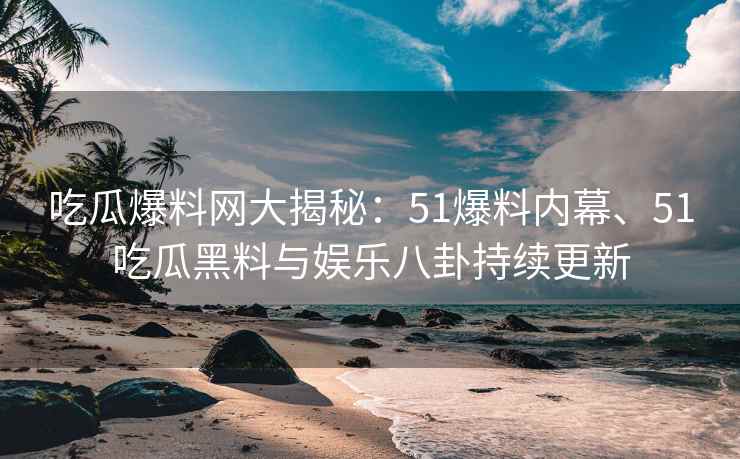 吃瓜爆料网大揭秘：51爆料内幕、51吃瓜黑料与娱乐八卦持续更新