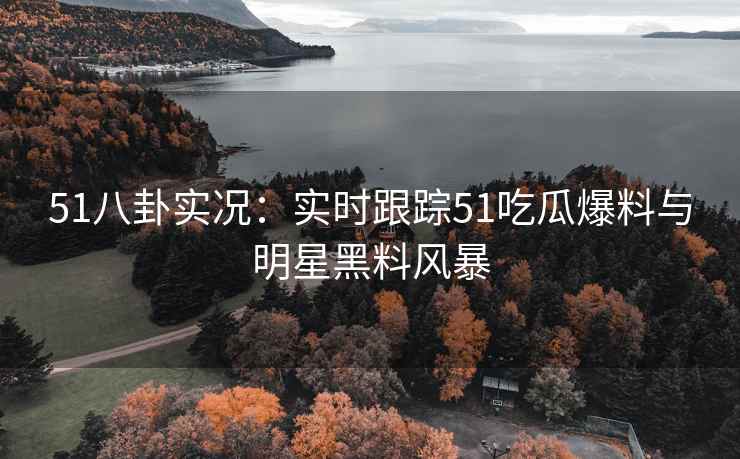 51八卦实况：实时跟踪51吃瓜爆料与明星黑料风暴