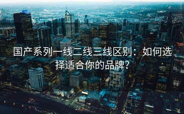 国产系列一线二线三线区别：如何选择适合你的品牌？
