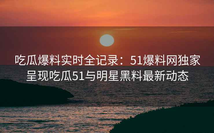 吃瓜爆料实时全记录：51爆料网独家呈现吃瓜51与明星黑料最新动态