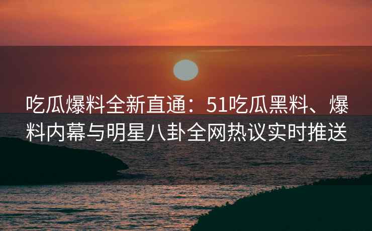 吃瓜爆料全新直通：51吃瓜黑料、爆料内幕与明星八卦全网热议实时推送