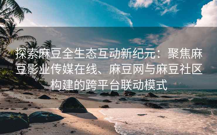 探索麻豆全生态互动新纪元：聚焦麻豆影业传媒在线、麻豆网与麻豆社区构建的跨平台联动模式