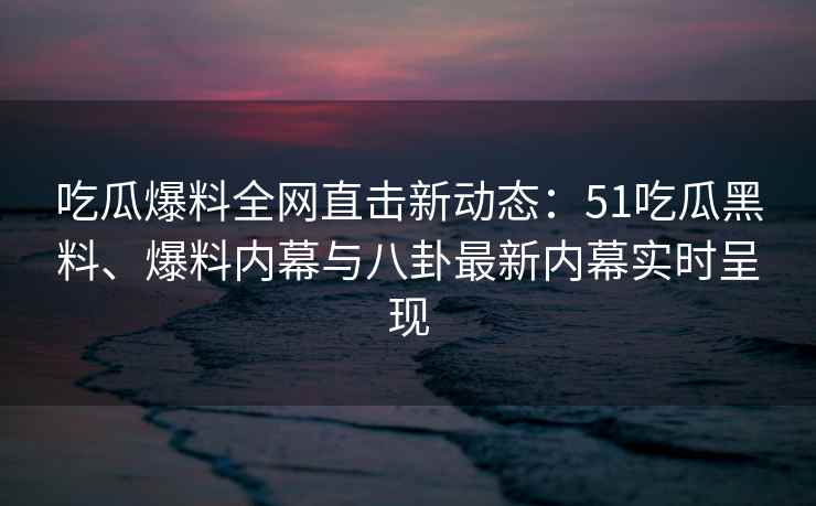 吃瓜爆料全网直击新动态：51吃瓜黑料、爆料内幕与八卦最新内幕实时呈现