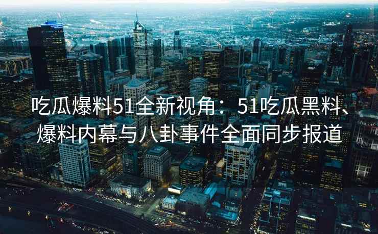 吃瓜爆料51全新视角：51吃瓜黑料、爆料内幕与八卦事件全面同步报道
