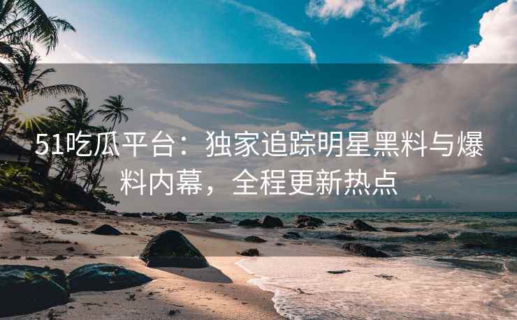 51吃瓜平台：独家追踪明星黑料与爆料内幕，全程更新热点