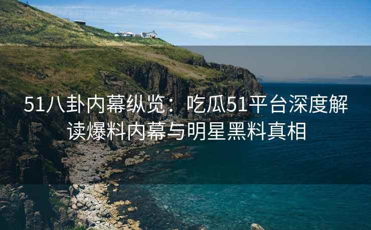 51八卦内幕纵览：吃瓜51平台深度解读爆料内幕与明星黑料真相