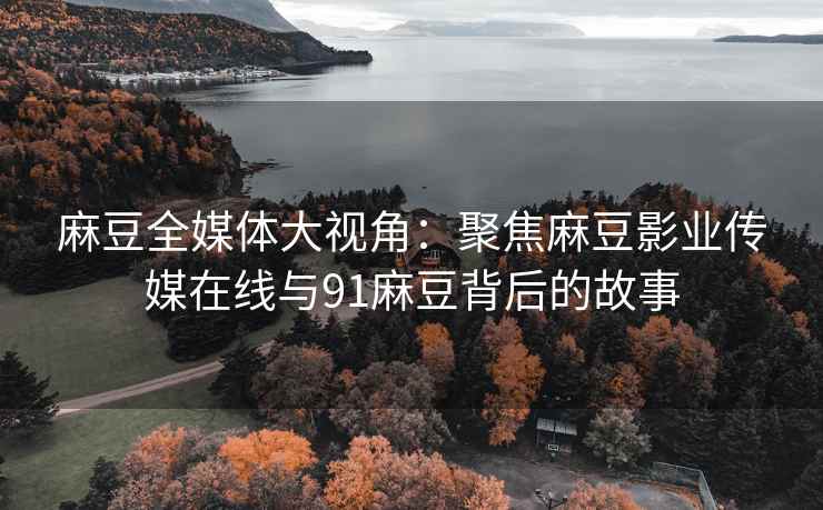 麻豆全媒体大视角：聚焦麻豆影业传媒在线与91麻豆背后的故事