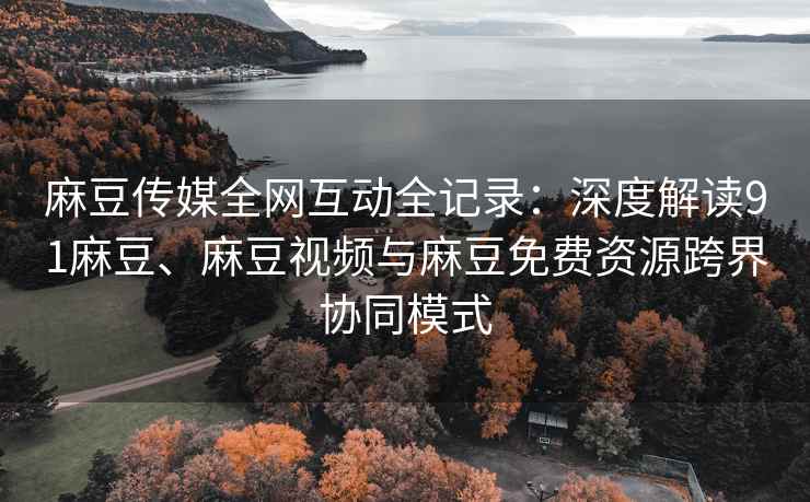 麻豆传媒全网互动全记录：深度解读91麻豆、麻豆视频与麻豆免费资源跨界协同模式
