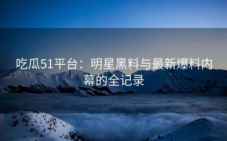 吃瓜51平台：明星黑料与最新爆料内幕的全记录